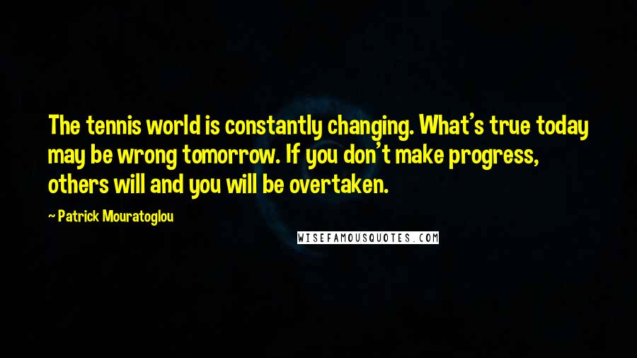 Patrick Mouratoglou Quotes: The tennis world is constantly changing. What's true today may be wrong tomorrow. If you don't make progress, others will and you will be overtaken.