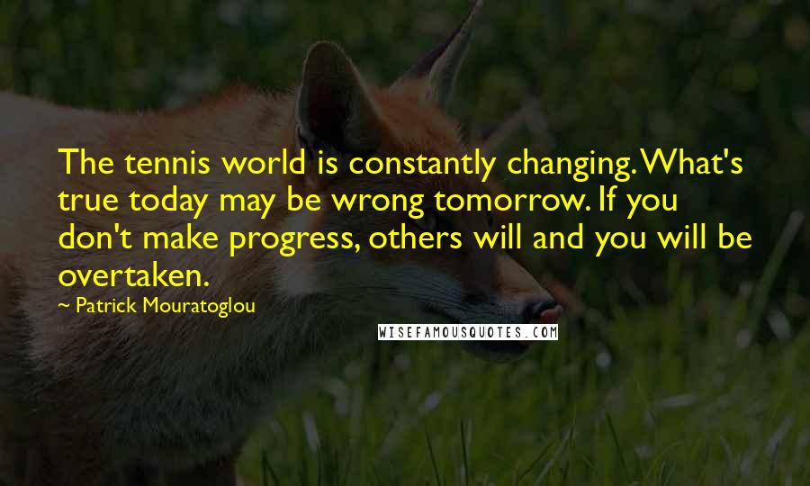 Patrick Mouratoglou Quotes: The tennis world is constantly changing. What's true today may be wrong tomorrow. If you don't make progress, others will and you will be overtaken.