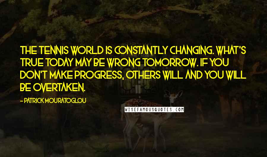 Patrick Mouratoglou Quotes: The tennis world is constantly changing. What's true today may be wrong tomorrow. If you don't make progress, others will and you will be overtaken.