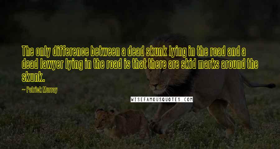 Patrick Murray Quotes: The only difference between a dead skunk lying in the road and a dead lawyer lying in the road is that there are skid marks around the skunk.