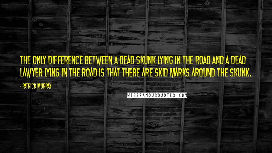 Patrick Murray Quotes: The only difference between a dead skunk lying in the road and a dead lawyer lying in the road is that there are skid marks around the skunk.