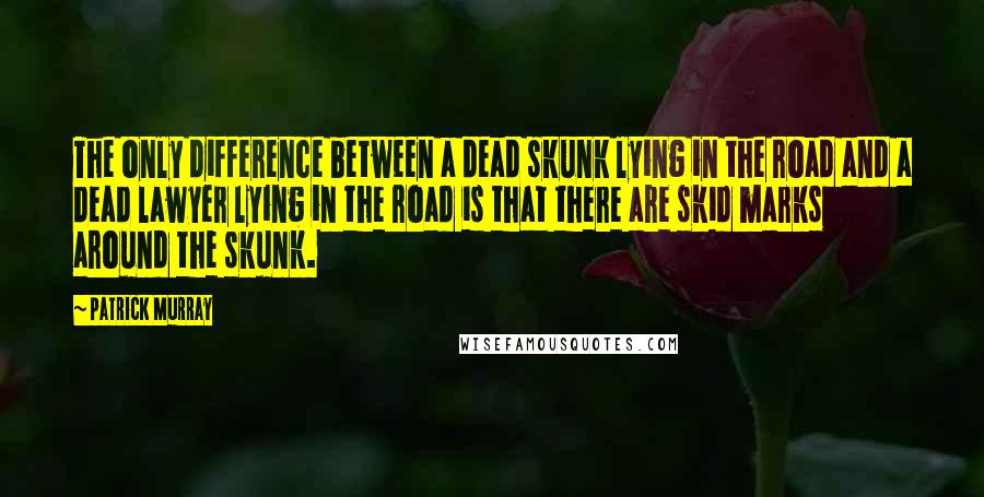 Patrick Murray Quotes: The only difference between a dead skunk lying in the road and a dead lawyer lying in the road is that there are skid marks around the skunk.