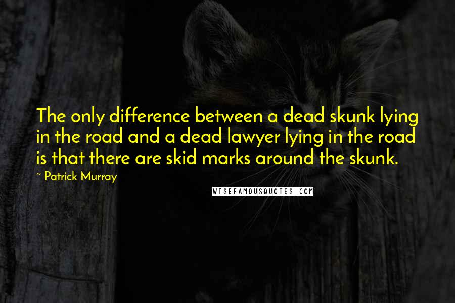 Patrick Murray Quotes: The only difference between a dead skunk lying in the road and a dead lawyer lying in the road is that there are skid marks around the skunk.