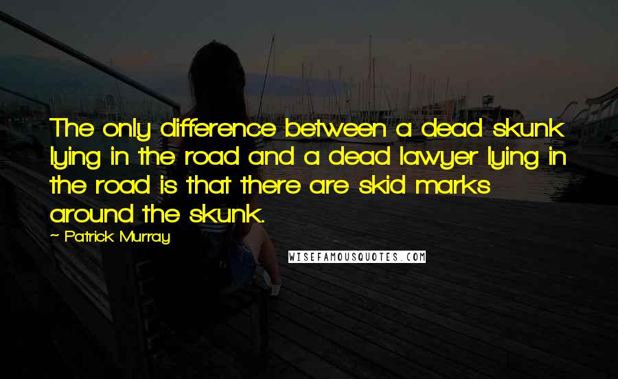 Patrick Murray Quotes: The only difference between a dead skunk lying in the road and a dead lawyer lying in the road is that there are skid marks around the skunk.