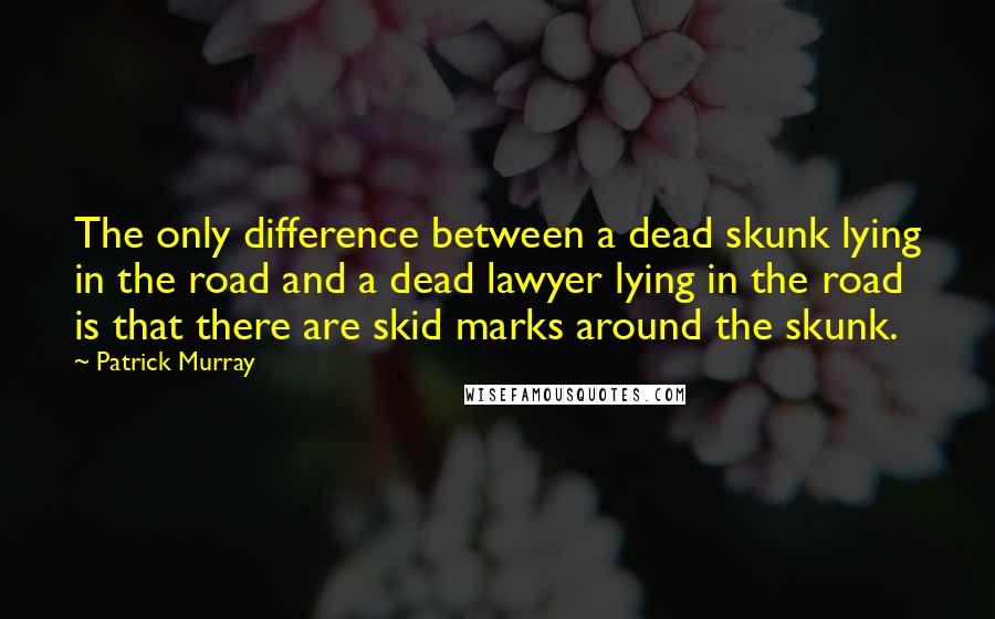 Patrick Murray Quotes: The only difference between a dead skunk lying in the road and a dead lawyer lying in the road is that there are skid marks around the skunk.