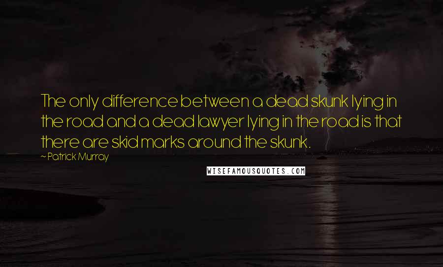 Patrick Murray Quotes: The only difference between a dead skunk lying in the road and a dead lawyer lying in the road is that there are skid marks around the skunk.