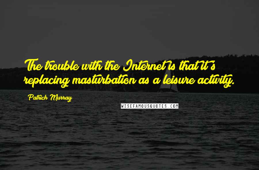 Patrick Murray Quotes: The trouble with the Internet is that it's replacing masturbation as a leisure activity.