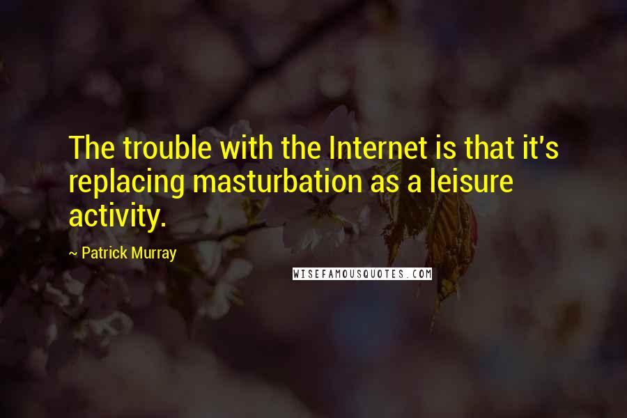 Patrick Murray Quotes: The trouble with the Internet is that it's replacing masturbation as a leisure activity.
