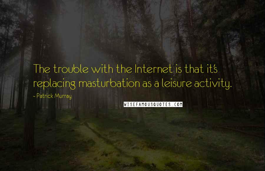 Patrick Murray Quotes: The trouble with the Internet is that it's replacing masturbation as a leisure activity.