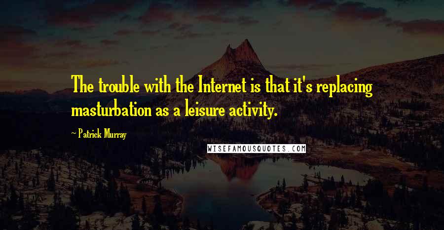 Patrick Murray Quotes: The trouble with the Internet is that it's replacing masturbation as a leisure activity.