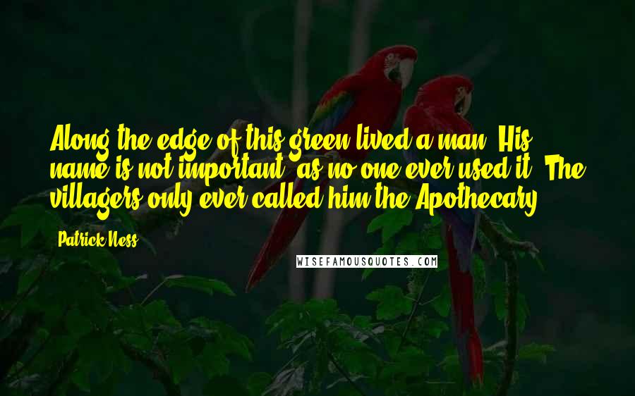 Patrick Ness Quotes: Along the edge of this green lived a man. His name is not important, as no one ever used it. The villagers only ever called him the Apothecary.