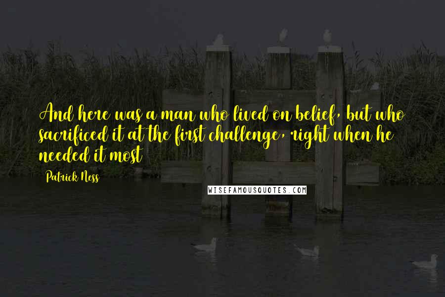 Patrick Ness Quotes: And here was a man who lived on belief, but who sacrificed it at the first challenge, right when he needed it most