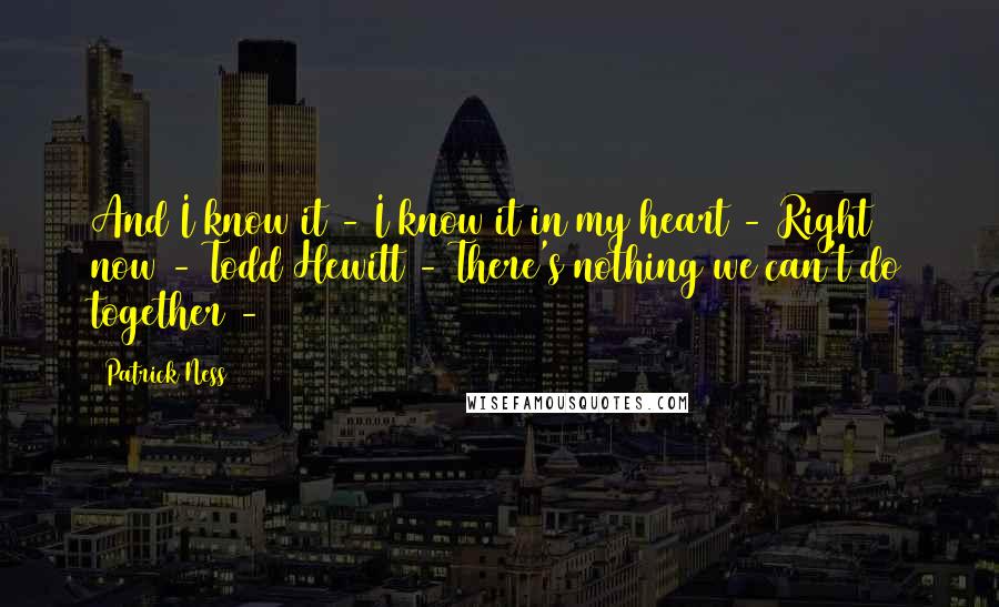 Patrick Ness Quotes: And I know it - I know it in my heart - Right now - Todd Hewitt - There's nothing we can't do together -