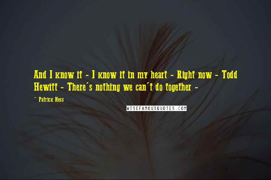 Patrick Ness Quotes: And I know it - I know it in my heart - Right now - Todd Hewitt - There's nothing we can't do together -