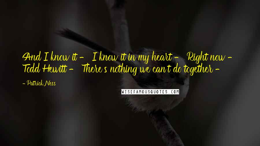 Patrick Ness Quotes: And I know it - I know it in my heart - Right now - Todd Hewitt - There's nothing we can't do together -