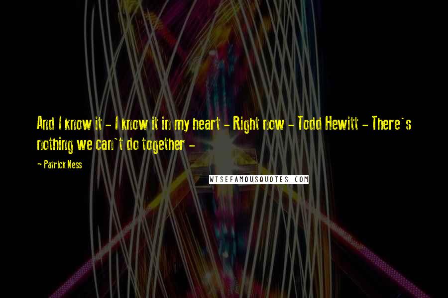Patrick Ness Quotes: And I know it - I know it in my heart - Right now - Todd Hewitt - There's nothing we can't do together -