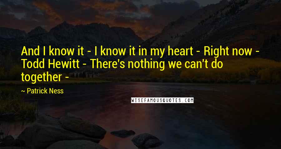 Patrick Ness Quotes: And I know it - I know it in my heart - Right now - Todd Hewitt - There's nothing we can't do together -