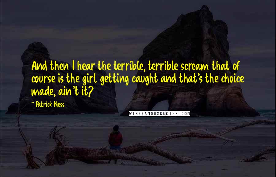 Patrick Ness Quotes: And then I hear the terrible, terrible scream that of course is the girl getting caught and that's the choice made, ain't it?