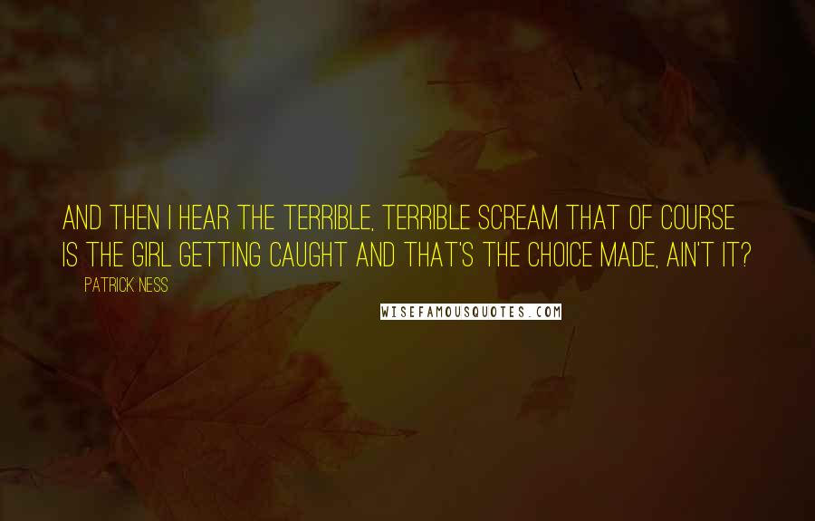 Patrick Ness Quotes: And then I hear the terrible, terrible scream that of course is the girl getting caught and that's the choice made, ain't it?