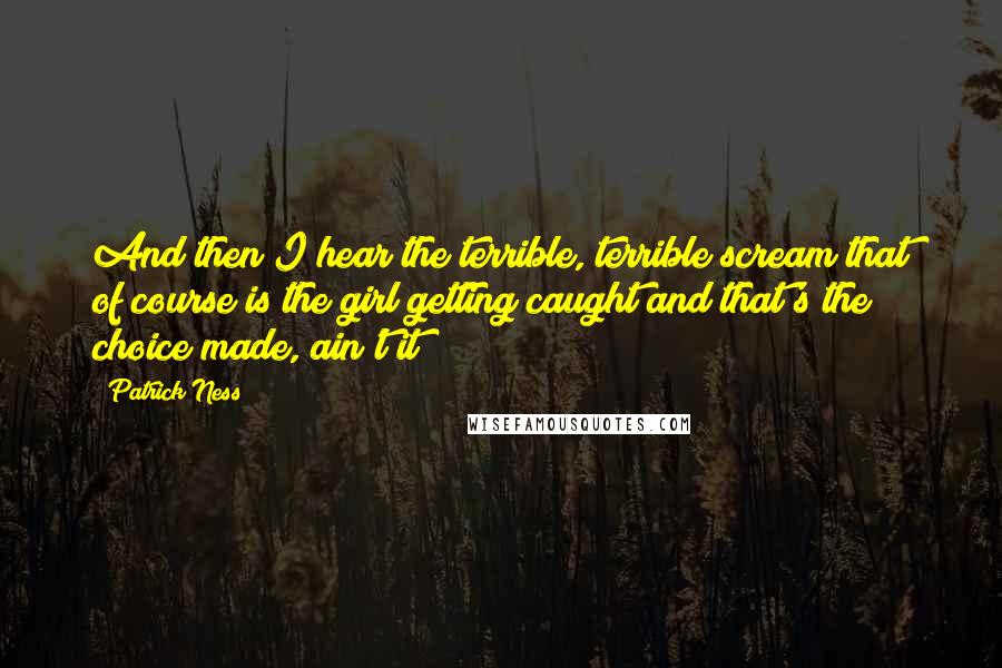 Patrick Ness Quotes: And then I hear the terrible, terrible scream that of course is the girl getting caught and that's the choice made, ain't it?