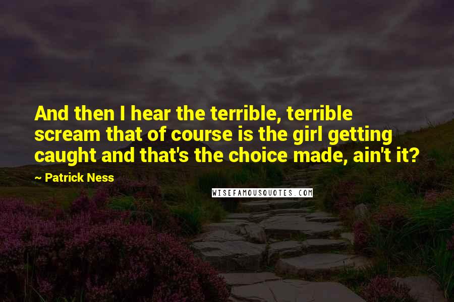 Patrick Ness Quotes: And then I hear the terrible, terrible scream that of course is the girl getting caught and that's the choice made, ain't it?
