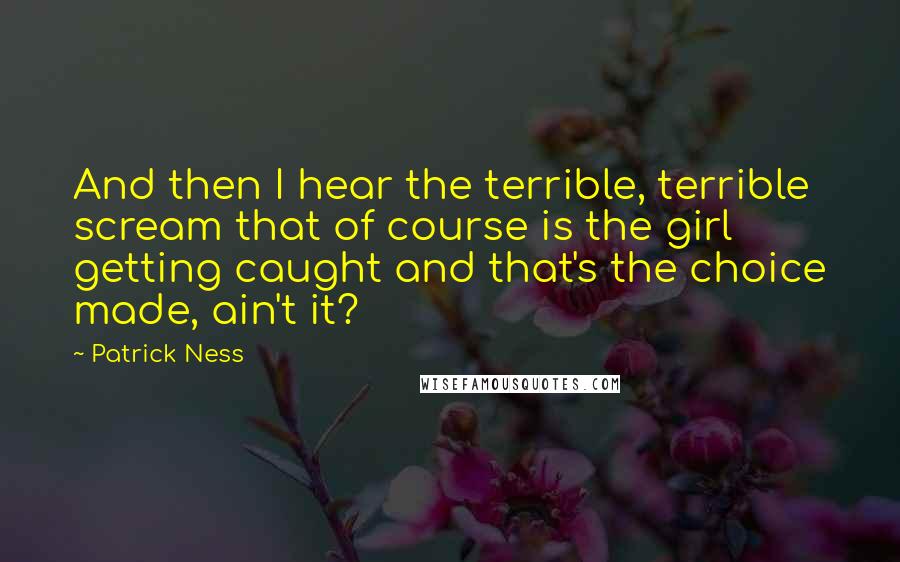 Patrick Ness Quotes: And then I hear the terrible, terrible scream that of course is the girl getting caught and that's the choice made, ain't it?