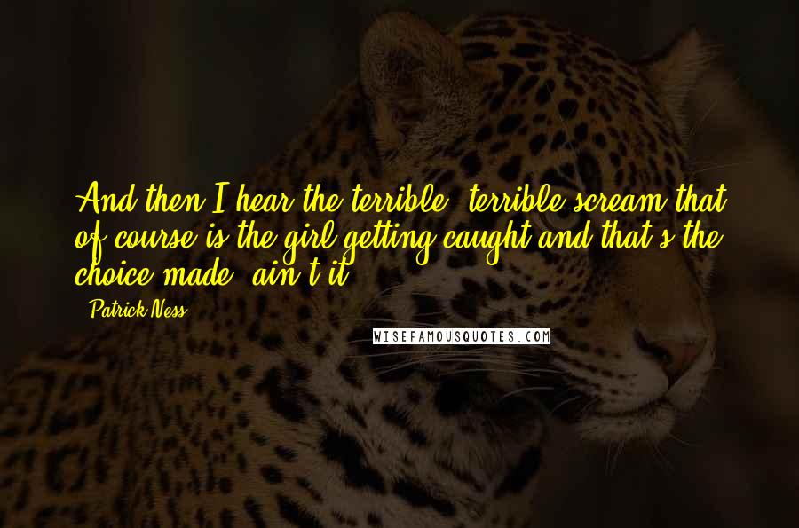 Patrick Ness Quotes: And then I hear the terrible, terrible scream that of course is the girl getting caught and that's the choice made, ain't it?