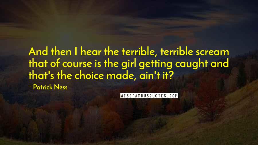 Patrick Ness Quotes: And then I hear the terrible, terrible scream that of course is the girl getting caught and that's the choice made, ain't it?