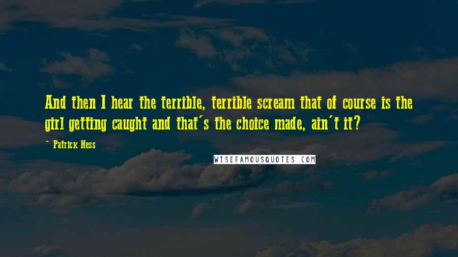 Patrick Ness Quotes: And then I hear the terrible, terrible scream that of course is the girl getting caught and that's the choice made, ain't it?