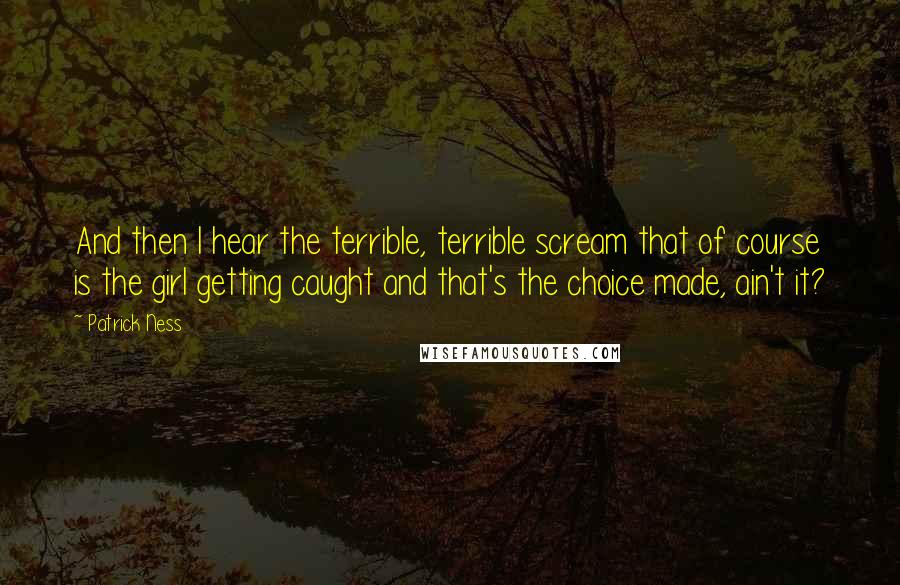 Patrick Ness Quotes: And then I hear the terrible, terrible scream that of course is the girl getting caught and that's the choice made, ain't it?