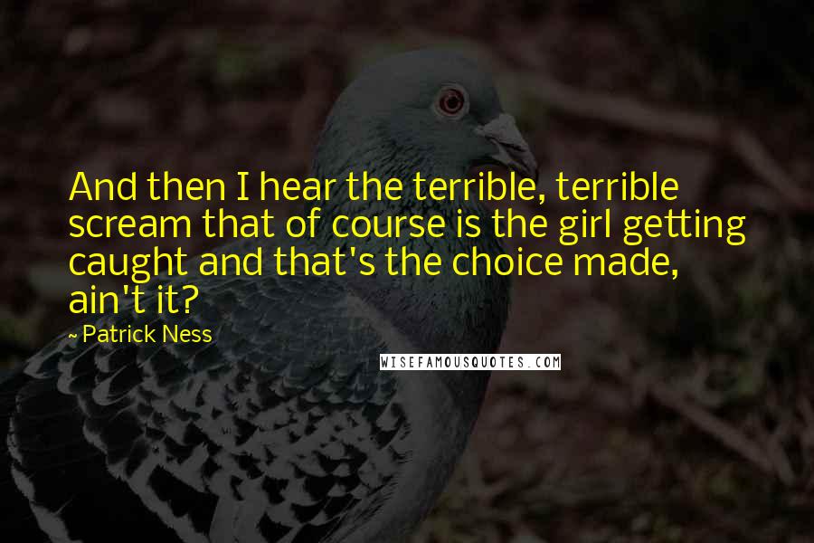Patrick Ness Quotes: And then I hear the terrible, terrible scream that of course is the girl getting caught and that's the choice made, ain't it?