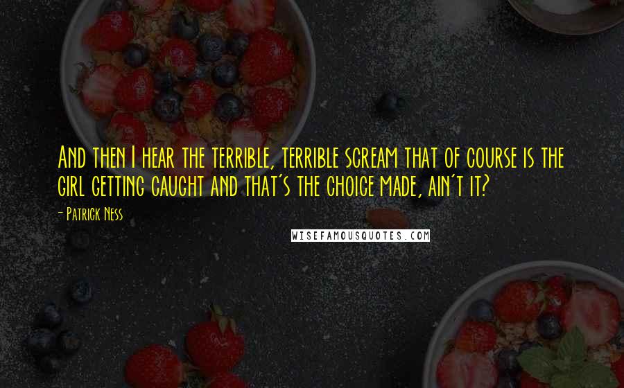 Patrick Ness Quotes: And then I hear the terrible, terrible scream that of course is the girl getting caught and that's the choice made, ain't it?