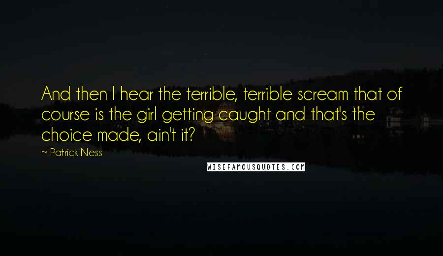 Patrick Ness Quotes: And then I hear the terrible, terrible scream that of course is the girl getting caught and that's the choice made, ain't it?