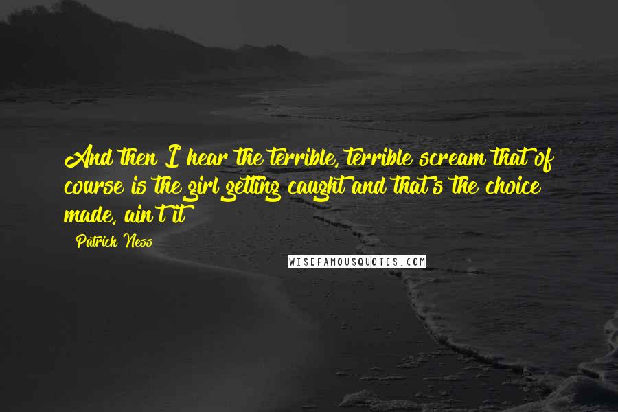 Patrick Ness Quotes: And then I hear the terrible, terrible scream that of course is the girl getting caught and that's the choice made, ain't it?