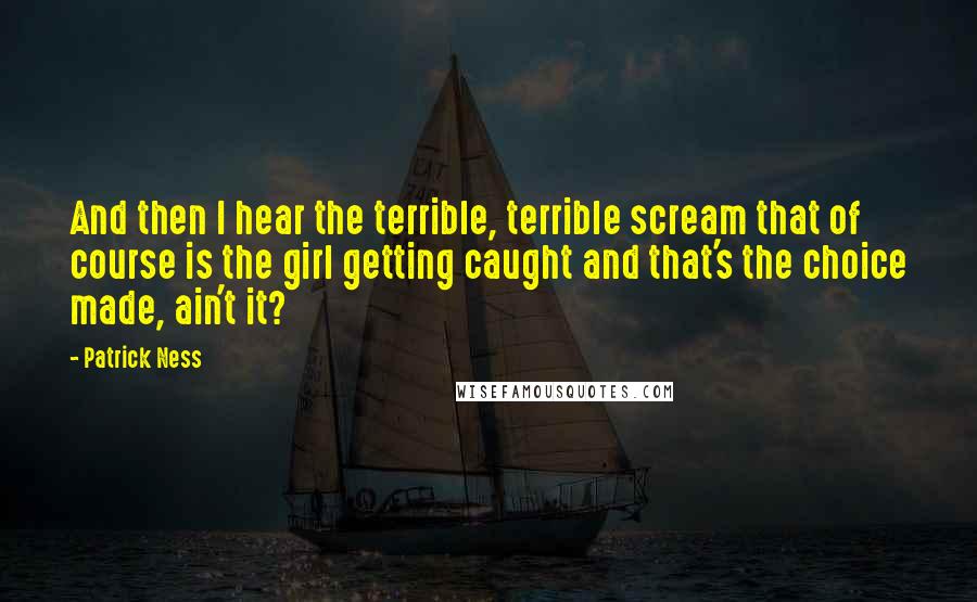 Patrick Ness Quotes: And then I hear the terrible, terrible scream that of course is the girl getting caught and that's the choice made, ain't it?