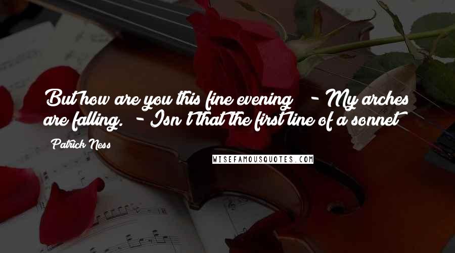 Patrick Ness Quotes: But how are you this fine evening?  - My arches are falling.  - Isn't that the first line of a sonnet?