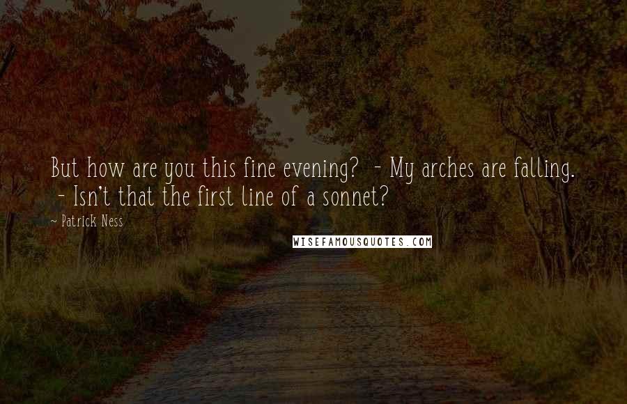 Patrick Ness Quotes: But how are you this fine evening?  - My arches are falling.  - Isn't that the first line of a sonnet?