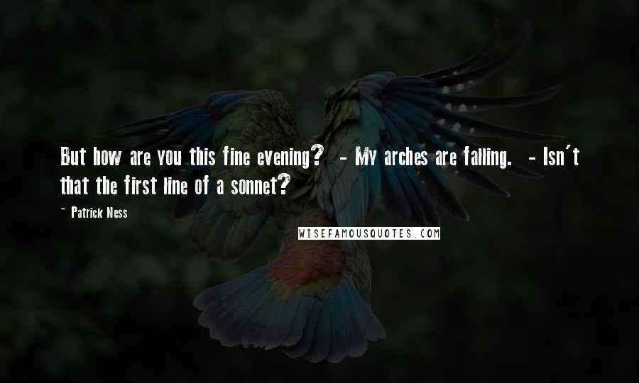 Patrick Ness Quotes: But how are you this fine evening?  - My arches are falling.  - Isn't that the first line of a sonnet?