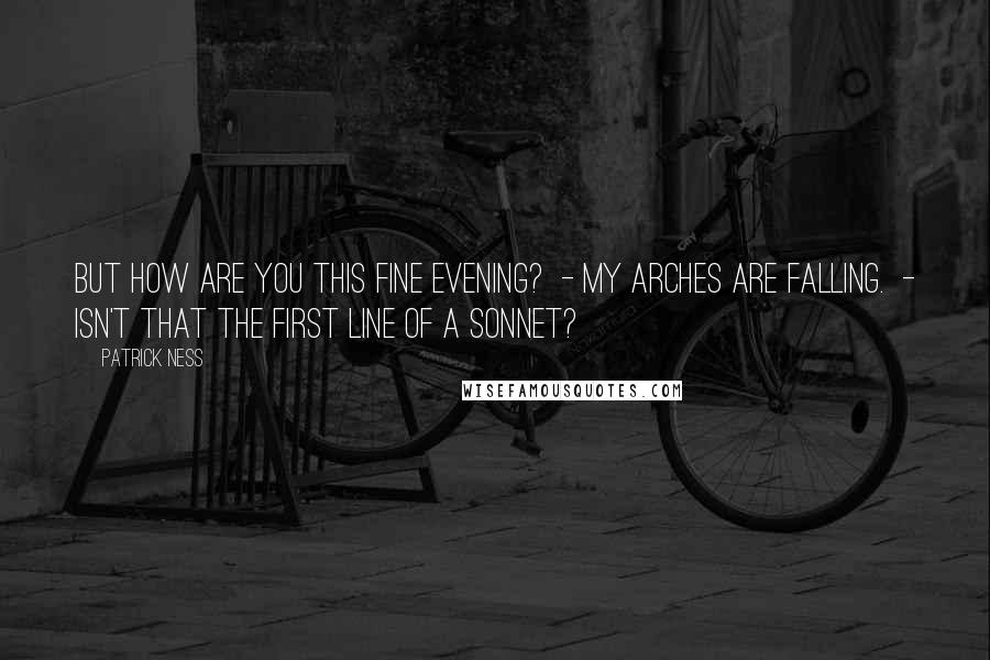 Patrick Ness Quotes: But how are you this fine evening?  - My arches are falling.  - Isn't that the first line of a sonnet?