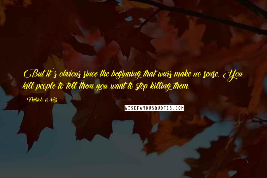 Patrick Ness Quotes: But it's obvious since the beginning that wars make no sense. You kill people to tell them you want to stop killing them.