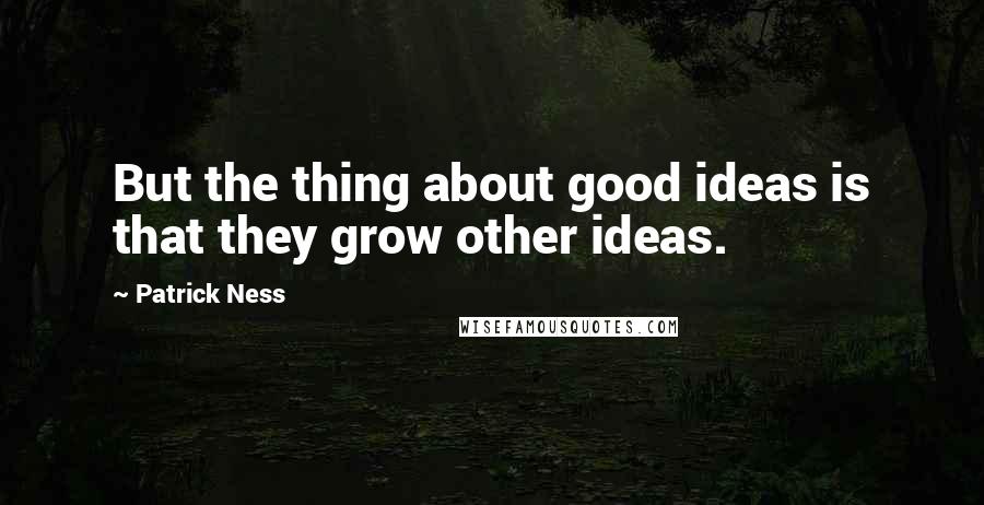 Patrick Ness Quotes: But the thing about good ideas is that they grow other ideas.