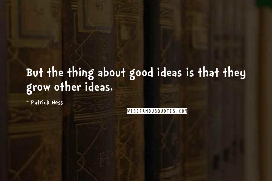 Patrick Ness Quotes: But the thing about good ideas is that they grow other ideas.