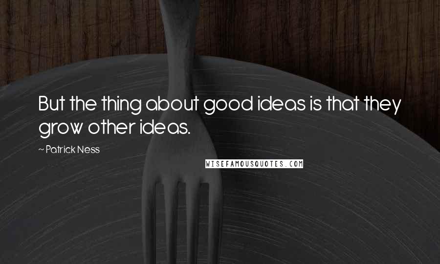 Patrick Ness Quotes: But the thing about good ideas is that they grow other ideas.