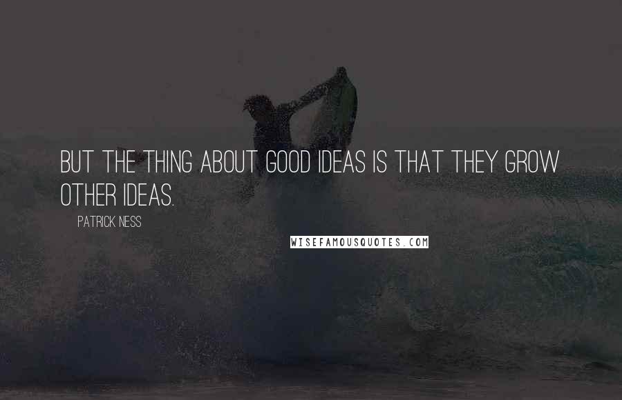 Patrick Ness Quotes: But the thing about good ideas is that they grow other ideas.