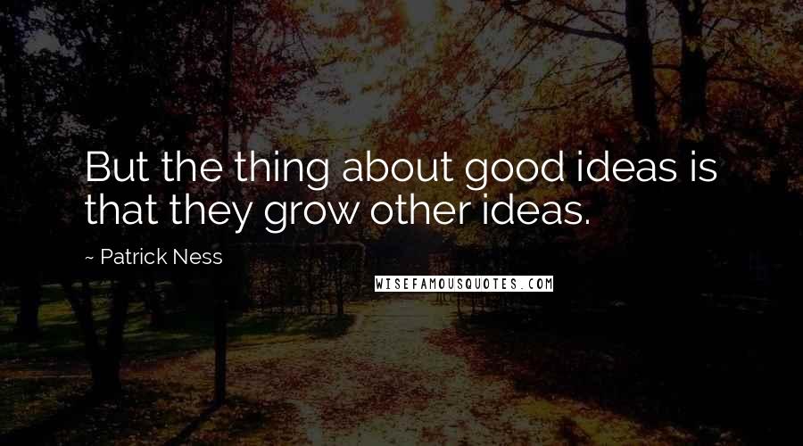 Patrick Ness Quotes: But the thing about good ideas is that they grow other ideas.