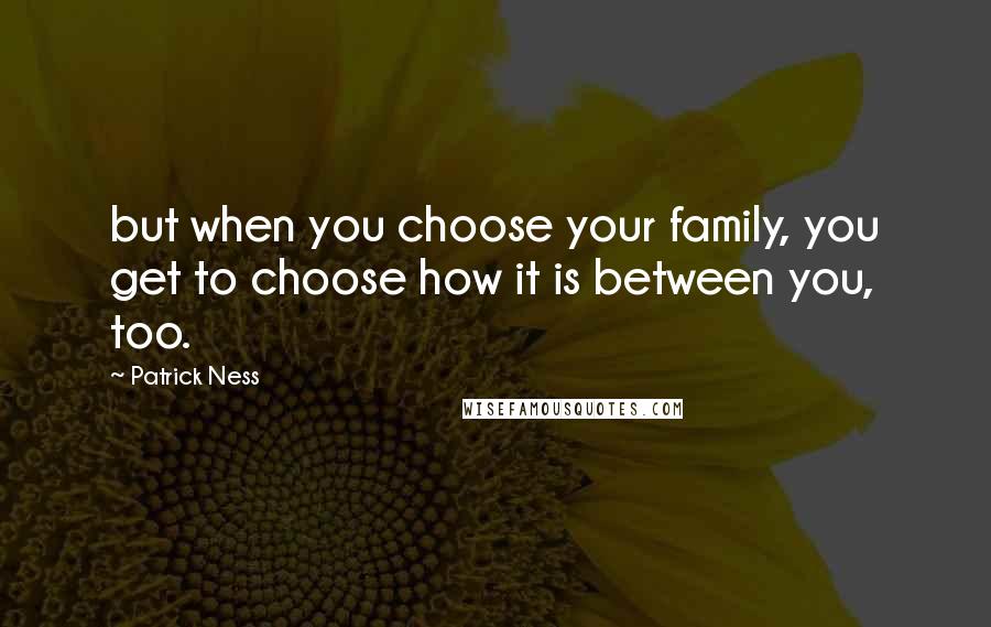 Patrick Ness Quotes: but when you choose your family, you get to choose how it is between you, too.