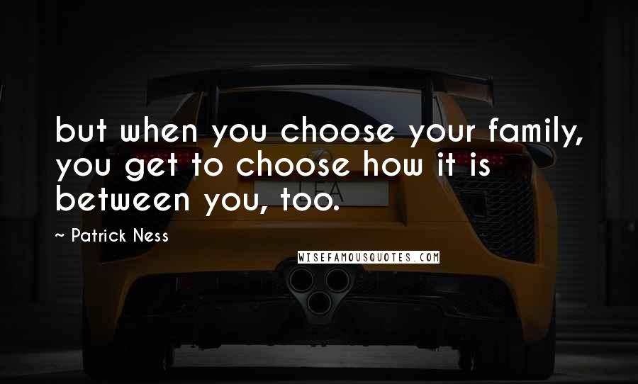 Patrick Ness Quotes: but when you choose your family, you get to choose how it is between you, too.