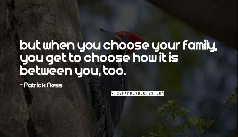 Patrick Ness Quotes: but when you choose your family, you get to choose how it is between you, too.