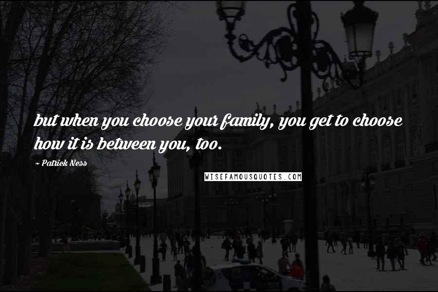 Patrick Ness Quotes: but when you choose your family, you get to choose how it is between you, too.