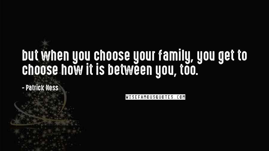 Patrick Ness Quotes: but when you choose your family, you get to choose how it is between you, too.